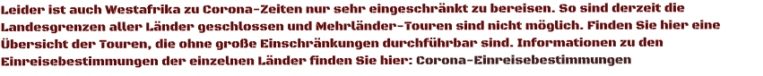 Leider ist auch Westafrika zu Corona-Zeiten nur sehr eingeschränkt zu bereisen. So sind derzeit die Landesgrenzen aller Länder geschlossen und Mehrländer-Touren sind nicht möglich. Finden Sie hier eine Übersicht der Touren, die ohne große Einschränkungen durchführbar sind. Informationen zu den Einreisebestimmungen der einzelnen Länder finden Sie hier: Corona-Einreisebestimmungen